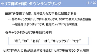セリフ群の作成：ダウンサンプリング
・一部のキャラクタはセリフ群が長大となり，BERTの最大入力長を超過
→超過分はぶつ切りになり，推定のノイズになる可能性
BERTを使用する際，取り扱える文字長に制限がある
セリフ群の入力長が超過する場合は1セリフ単位でランダム削除
各キャラクタのセリフを単語に分割
“私”，“の”，“名前”，“は”，“キャラクタx”，“です”
18 / 30
 