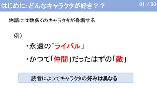 はじめに：どんなキャラクタが好き？？
物語には数多くのキャラクタが登場する
01 / 30
・永遠の「ライバル」
・かつて「仲間」だったはずの「敵」
例）
読者によってキャラクタの好みは異なる
 