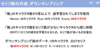 セリフ群の作成：ダウンサンプリング
・Menter：40キャラクタ，Rival：40キャラクタ，Enemy：89キャラクタ
「敵」のキャラクタ数が2倍以上で，過学習されてしまう可能性
「敵」のキャラクタ数をセリフ数が少ないキャラクタから順に削除
・BERTにセリフの傾向を学習させるため，セリフ数が多いものを優先
ダウンサンプリング後のデータ：120キャラクタ，3237セリフ
・各40キャラクタ，M：1091セリフ，R：1110セリフ，E：1036セリフ
19 / 30
 