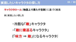 実現したいキャラクタの探し方
・冷酷な「敵」キャラクタ
・「敵に寝返るキャラクタ」
(「味方 ⇒ 敵」になるキャラクタ)
キャラクタロール（物語上で果たす役割）に基づく検索
例）実現したい探し方
03 / 30
 