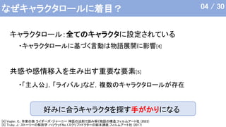 なぜキャラクタロールに着目？
好みに合うキャラクタを探す手がかりになる
キャラクタロール：全てのキャラクタに設定されている
共感や感情移入を生み出す重要な要素[5]
[4] Vogler, C.: 作家の旅 ライダーズ・ジャーニー 神話の法則で読み解く物語の構造,フィルムアート社 (2022)
[5] Truby, J.: ストーリーの解剖学 ハリウッドNo.1スクリプトドクターの脚本講座,フィルムアート社 (2017)
・「主人公」，「ライバル」など，複数のキャラクタロールが存在
04 / 30
・キャラクタロールに基づく言動は物語展開に影響[4]
 