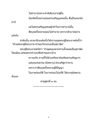ไม่ทำบาปเพราะคำติเตียนจากผู้อื่น
บัณฑิตทั้งหลายย่อมสรรเสริญบุคคลนั้น ซึ่งเป็นคนกลัว
บาป
แต่ไม่สรรเสริญบุคคลผู้กล้าในการทำบาปนั้น
สัตบุรุษทั้งหลายย่อมไม่ทำบาป เพราะกลัวบาปอย่าง
แท้จริง
ลำดับนั้น เทวดาอีกองค์หนึ่งได้กราบทูลพระผู้มีพระภาคดังนี้ว่า
“ข้าแต่พระผู้มีพระภาค คำของใครหนอเป็นสุภาษิต”
พระผู้มีพระภาคตรัสว่า “คำพูดของพวกท่านทั้งหมดเป็นสุภาษิต
โดยอ้อม แต่ขอพวกท่านจงฟังคำของเราบ้าง
ความจริง ทานที่ให้ด้วยศรัทธาบัณฑิตสรรเสริญมาก
แต่บทแห่งธรรม (นิพพาน) ประเสริฐกว่าทาน
เพราะว่าสัตบุรุษทั้งหลายผู้มีปัญญา
ในกาลก่อนก็ดี ในกาลก่อนโน้นก็ดี ได้บรรลุนิพพาน
นั่นเอง
สาธุสูตรที่ ๓ จบ
--------------------------------------
4
 