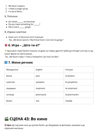 1.
2.
3.
Ме боли главата.
I need a cough syrup.
Il a de la fièvre.
Б. Пополни:
Јас сакам ______ за кашлица.
Do you have something for ______?
Elle a mal à ______ gorge.
В. Изрази симптом:
Кажи што те боли (на сите 3 јазици):
Пр. „Ме боли грлото / My throat hurts / J’ai mal à la gorge.“
🎲6. Игра – „Што ти е?“
🧒Едно дете глуми болест (кашла, се држи за глава), другите треба да погодат што му е и да
кажат фраза на трите јазици.
Пр. „Ме боли глава / I have a headache / J’ai mal à la tête.“
📘7. Мини речник
Македонски English Français
болка pain la douleur
симптом symptom le symptôme
лекување treatment le traitement
аптекар pharmacist le pharmacien
болен sick malade
🎬СЦЕНА 43: Во кино
🎯Цел: Да научиме како да купиме билет, да зборуваме за филмови, жанрови и да
изразиме мислење.
 