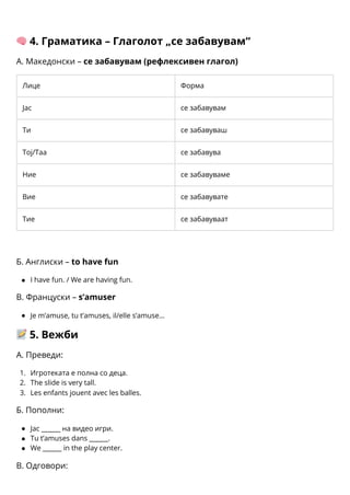 1.
2.
3.
🧠4. Граматика – Глаголот „се забавувам“
А. Македонски – се забавувам (рефлексивен глагол)
Лице Форма
Јас се забавувам
Ти се забавуваш
Тој/Таа се забавува
Ние се забавуваме
Вие се забавувате
Тие се забавуваат
Б. Англиски – to have fun
I have fun. / We are having fun.
В. Француски – s’amuser
Je m’amuse, tu t’amuses, il/elle s’amuse…
📝5. Вежби
А. Преведи:
Игротеката е полна со деца.
The slide is very tall.
Les enfants jouent avec les balles.
Б. Пополни:
Јас ______ на видео игри.
Tu t’amuses dans ______.
We ______ in the play center.
В. Одговори:
 
