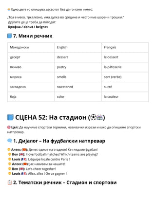 🧁Едно дете го опишува десертот без да го каже името:
„Тоа е меко, тркалезно, има дупка во средина и често има шарени трошки.“
Другите деца треба да погодат:
Крофна / donut / beignet
📘7. Мини речник
Македонски English Français
десерт dessert le dessert
печиво pastry la pâtisserie
мириса smells sent (verbe)
засладено sweetened sucré
боја color la couleur
📘СЦЕНА 52: На стадион (⚽🏟️)
🎯Цел: Да научиме спортски термини, навивачки изрази и како да опишеме спортски
натпревар.
🗨️1. Дијалог – На фудбалски натпревар
👦Алекс (🇲🇰): Денес одиме на стадион! Ќе гледаме фудбал!
👦Ben (🇬🇧): I love football matches! Which teams are playing?
👦Louis (🇫🇷): L’équipe locale contre Paris !
👦Алекс (🇲🇰): Јас навивам за нашите!
👦Ben (🇬🇧): Let’s cheer together!
👦Louis (🇫🇷): Allez, allez ! On va gagner !
📋2. Тематски речник – Стадион и спортови
 