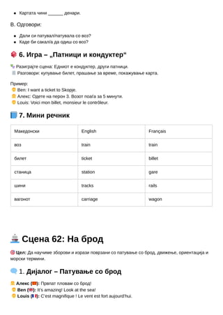 Картата чини ______ денари.
В. Одговори:
Дали си патувал/патувала со воз?
Каде би сакал/а да одиш со воз?
🎲6. Игра – „Патници и кондуктер“
🎭Разиграјте сцена: Едниот е кондуктер, други патници.
🧾Разговори: купување билет, прашање за време, покажување карта.
Пример:
👦Ben: I want a ticket to Skopje.
👧Алекс: Одете на перон 3. Возот поаѓа за 5 минути.
👦Louis: Voici mon billet, monsieur le contrôleur.
📘7. Мини речник
Македонски English Français
воз train train
билет ticket billet
станица station gare
шини tracks rails
вагонот carriage wagon
🚢Сцена 62: На брод
🎯Цел: Да научиме зборови и изрази поврзани со патување со брод, движење, ориентација и
морски термини.
🗨️1. Дијалог – Патување со брод
👧Алекс (🇲🇰): Првпат пловам со брод!
👦Ben (🇬🇧): It’s amazing! Look at the sea!
👦Louis (🇫🇷): C’est magnifique ! Le vent est fort aujourd’hui.
 
