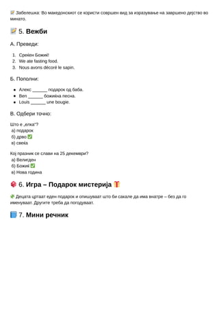 1.
2.
3.
📝Забелешка: Во македонскиот се користи совршен вид за изразување на завршено дејство во
минато.
📝5. Вежби
А. Преведи:
Среќен Божиќ!
We ate fasting food.
Nous avons décoré le sapin.
Б. Пополни:
Алекс ______ подарок од баба.
Ben ______ божиќна песна.
Louis ______ une bougie.
В. Одбери точно:
Што е „елка“?
а) подарок
б) дрво ✅
в) свеќа
Кој празник се слави на 25 декември?
а) Велигден
б) Божиќ ✅
в) Нова година
🎲6. Игра – Подарок мистерија 🎁
🧩Децата цртаат еден подарок и опишуваат што би сакале да има внатре – без да го
именуваат. Другите треба да погодуваат.
📘7. Мини речник
 
