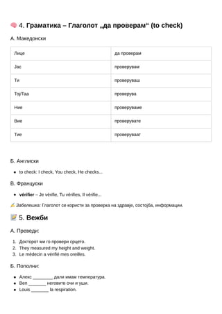 1.
2.
3.
🧠4. Граматика – Глаголот „да проверам“ (to check)
А. Македонски
Лице да проверам
Јас проверувам
Ти проверуваш
Тој/Таа проверува
Ние проверуваме
Вие проверувате
Тие проверуваат
Б. Англиски
to check: I check, You check, He checks...
В. Француски
vérifier – Je vérifie, Tu vérifies, Il vérifie...
✍️Забелешка: Глаголот се користи за проверка на здравје, состојба, информации.
📝5. Вежби
А. Преведи:
Докторот ми го провери срцето.
They measured my height and weight.
Le médecin a vérifié mes oreilles.
Б. Пополни:
Алекс ________ дали имам температура.
Ben _______ неговите очи и уши.
Louis _______ la respiration.
 