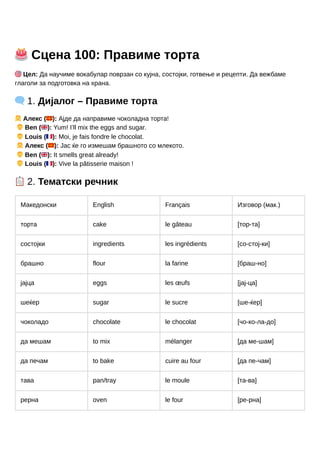 🎂Сцена 100: Правиме торта
🎯Цел: Да научиме вокабулар поврзан со кујна, состојки, готвење и рецепти. Да вежбаме
глаголи за подготовка на храна.
🗨️1. Дијалог – Правиме торта
👧Алекс (🇲🇰): Ајде да направиме чоколадна торта!
👦Ben (🇬🇧): Yum! I’ll mix the eggs and sugar.
👦Louis (🇫🇷): Moi, je fais fondre le chocolat.
👧Алекс (🇲🇰): Јас ќе го измешам брашното со млекото.
👦Ben (🇬🇧): It smells great already!
👦Louis (🇫🇷): Vive la pâtisserie maison !
📋2. Тематски речник
Македонски English Français Изговор (мак.)
торта cake le gâteau [тор-та]
состојки ingredients les ingrédients [со-стој-ки]
брашно flour la farine [браш-но]
јајца eggs les œufs [јај-ца]
шеќер sugar le sucre [ше-ќер]
чоколадо chocolate le chocolat [чо-ко-ла-до]
да мешам to mix mélanger [да ме-шам]
да печам to bake cuire au four [да пе-чам]
тава pan/tray le moule [та-ва]
рерна oven le four [ре-рна]
 