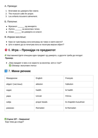 1.
2.
3.
А. Преведи:
Влеговме во џамијата без чевли.
The muezzin calls for prayer.
Les enfants écoutent calmement.
Б. Пополни:
Муезинот ______ од минарето.
Луѓето ______ на молитвен тепих.
Алекс ______ во џамијата со класот.
В. Изрази мислење:
Како се чувствуваш кога влегуваш во тивко и свето место?
Што е важно да се почитува кога се посетува верски објект?
🎲6. Игра – Пронајди го предметот
🧩Наставникот/дете опишува еден предмет од џамијата, а другите треба да погодат:
Пример:
„Овој предмет е мек и се користи за молитва. Што е тоа?“
✅Одговор: молитвен тепих
📘7. Мини речник
Македонски English Français
абдест (чистење) ablution l’ablution
хадис hadith le hadith
умра Umrah l’Omra
сабја prayer beads le chapelet musulman
рамазан Ramadan le Ramadan
✅Сцена 107 – Завршена!
Која тема да следи?
 