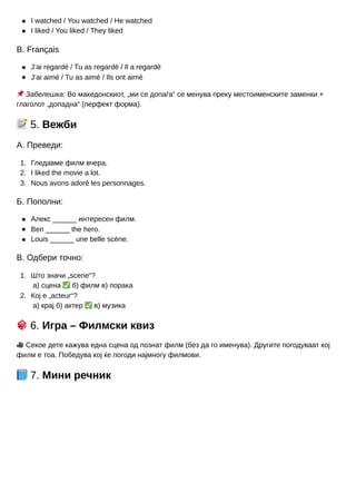 1.
2.
3.
1.
2.
I watched / You watched / He watched
I liked / You liked / They liked
В. Français
J’ai regardé / Tu as regardé / Il a regardé
J’ai aimé / Tu as aimé / Ils ont aimé
📌Забелешка: Во македонскиот, „ми се допаѓа“ се менува преку местоименските заменки +
глаголот „допадна“ (перфект форма).
📝5. Вежби
А. Преведи:
Гледавме филм вчера.
I liked the movie a lot.
Nous avons adoré les personnages.
Б. Пополни:
Алекс ______ интересен филм.
Ben ______ the hero.
Louis ______ une belle scène.
В. Одбери точно:
Што значи „scene“?
а) сцена ✅б) филм в) порака
Кој е „acteur“?
а) крај б) актер ✅в) музика
🎲6. Игра – Филмски квиз
🎥Секое дете кажува една сцена од познат филм (без да го именува). Другите погодуваат кој
филм е тоа. Победува кој ќе погоди најмногу филмови.
📘7. Мини речник
 