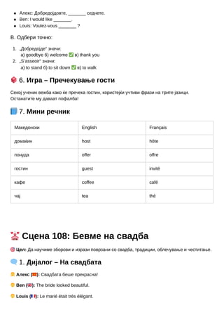 1.
2.
Алекс: Добредојдовте, _______ седнете.
Ben: I would like _______.
Louis: Voulez-vous _______ ?
В. Одбери точно:
„Добредојде“ значи:
а) goodbye б) welcome ✅в) thank you
„S’asseoir“ значи:
а) to stand б) to sit down ✅в) to walk
🎲6. Игра – Пречекување гости
Секој ученик вежба како ќе пречека гостин, користејќи учтиви фрази на трите јазици.
Останатите му даваат пофалба!
📘7. Мини речник
Македонски English Français
домаќин host hôte
понуда offer offre
гостин guest invité
кафе coffee café
чај tea thé
💒Сцена 108: Бевме на свадба
🎯Цел: Да научиме зборови и изрази поврзани со свадба, традиции, облечување и честитање.
🗨️1. Дијалог – На свадбата
👧Алекс (🇲🇰): Свадбата беше прекрасна!
👦Ben (🇬🇧): The bride looked beautiful.
👦Louis (🇫🇷): Le marié était très élégant.
 