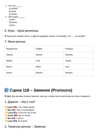 1.
2.
He runs _____.
а) quickly
б) quick
в) quicks
Elle chante _____.
а) bien
б) bonne
в) bon
6. Игра – Брза реченица
🎲Едно дете кажува глагол, а другите додаваат прилог. На пример: „run“ → „run quickly“.
7. Мини речник
Македонски English Français
Прилог Adverb Adverbe
Време Time Temps
Место Place Lieu
Начин Manner Manière
📘Сцена 118 – Заменки (Pronouns)
🎯Цел: Да научиме основни заменки, како да ги користиме во реченици за лица и предмети.
1. Дијалог – Кој е тоа?
👧Алекс (🇲🇰): Тоа е мојот ранец.
👦Ben (🇬🇧): This is my backpack.
👦Louis (🇫🇷): C’est mon sac à dos.
👧Алекс (🇲🇰): Јас го носам.
👦Ben (🇬🇧): I carry it.
👦Louis (🇫🇷): Je le porte.
2. Тематски речник – Заменки
 