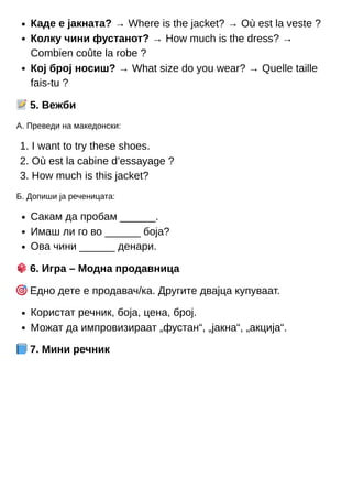 1.
2.
3.
Каде е јакната? → Where is the jacket? → Où est la veste ?
Колку чини фустанот? → How much is the dress? →
Combien coûte la robe ?
Кој број носиш? → What size do you wear? → Quelle taille
fais-tu ?
📝5. Вежби
А. Преведи на македонски:
I want to try these shoes.
Où est la cabine d’essayage ?
How much is this jacket?
Б. Допиши ја реченицата:
Сакам да пробам ______.
Имаш ли го во ______ боја?
Ова чини ______ денари.
🎲6. Игра – Модна продавница
🎯Едно дете е продавач/ка. Другите двајца купуваат.
Користат речник, боја, цена, број.
Можат да импровизираат „фустан“, „јакна“, „акција“.
📘7. Мини речник
 
