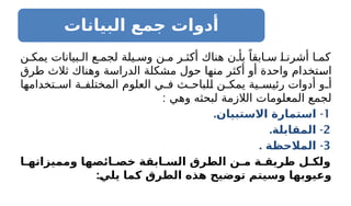 ‫البيانات‬ ‫جمع‬ ‫أدوات‬
‫ن‬ ‫يمك‬ ‫بيانات‬ ‫ال‬ ‫ع‬ ‫لجم‬ ‫يلة‬ ‫وس‬ ‫ن‬ ‫م‬ ‫ر‬ ‫أكث‬ ‫هناك‬ ‫ن‬ ‫بأ‬ ً‫ابقا‬ ‫س‬ ‫ا‬ ‫أشرن‬ ‫ا‬ ‫كم‬
‫طرق‬ ‫ثالث‬ ‫وهناك‬ ‫الدراسة‬ ‫مشكلة‬ ‫حول‬ ‫منها‬ ‫أكثر‬ ‫أو‬ ‫واحدة‬ ‫استخدام‬
‫تخدامها‬ ‫اس‬ ‫ة‬ ‫المختلف‬ ‫العلوم‬ ‫ي‬ ‫ف‬ ‫ث‬ ‫للباح‬ ‫ن‬ ‫يمك‬ ‫ية‬ ‫رئيس‬ ‫أدوات‬ ‫و‬ ‫أ‬
: ‫وهي‬ ‫لبحثه‬ ‫الالزمة‬ ‫المعلومات‬ ‫لجمع‬
1
. -
‫االستبيان‬ ‫استمارة‬
2
. -
‫المقابلة‬
3
-
‫ـة‬
‫ظ‬‫المالح‬
.
‫ومميزاتهـا‬ ‫خصـائصها‬ ‫السـابقة‬ ‫ـرق‬
‫ط‬‫ال‬ ‫مـن‬ ‫طريقـة‬ ‫ولكـل‬
:‫ـ‬
‫ي‬‫يل‬ ‫كما‬ ‫الطرق‬ ‫هذه‬ ‫توضيح‬ ‫وسيتم‬ ‫وعيوبها‬
 