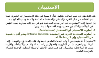 ‫االستبيان‬
‫حيث‬ ،‫الكبيرة‬ ‫االستفسارات‬ ‫حالة‬ ‫في‬ ‫سيما‬ ‫ال‬ ،ً‫جدا‬ ‫شائعة‬ ‫البيانات‬ ‫جمع‬ ‫في‬ ‫الطريقة‬ ‫هذه‬
.‫الحكومات‬ ‫وحتى‬ ‫والعامة‬ ‫الخاصة‬ ‫والمنظمات‬ ‫والباحثين‬ ‫األفراد‬ ‫قبل‬ ‫من‬ ‫اعتماده‬ ‫يتم‬
‫النقص‬ ‫لسـد‬ ‫محاولة‬ ‫ذاته‬ ‫حد‬ ‫في‬ ‫هـو‬ ‫الميدانيـة‬ ‫الدراسات‬ ‫في‬ ‫االستجواب‬ ‫إلى‬ ‫اللجوء‬ ‫إن‬
:‫بأسلوبين‬ ‫االستجواب‬ ‫ويتم‬ ،‫صحتها‬ ‫من‬ ‫والتأكد‬ ‫البيانات‬ ‫في‬
1
-
( ‫االستخبار‬ ‫أو‬ ‫االستبيان‬ ‫أسلوب‬
Questionnaire
)
2
( -
‫المقيدة‬ ‫ـر‬
‫ي‬‫غ‬ ‫الحرة‬ ‫ـة‬
‫ث‬‫المحاد‬ ‫ـلوب‬
‫س‬‫أ‬
informal discussion
)
‫ـة‬
‫ـ‬‫أهمي‬ ‫ـل‬
‫ـ‬‫أق‬ ‫ـو‬
‫ـ‬‫وه‬
.‫له‬ ً‫مكمال‬ ‫كان‬ ‫وإن‬ ‫االستبيان‬ ‫من‬
‫ى‬ ‫إل‬ ‫ـل‬ ‫والتوص‬ ،‫ق‬ ‫الحقائ‬ ‫ى‬ ‫عل‬ ‫ول‬ ‫للحص‬ ‫ي‬ ‫العلم‬ ‫ث‬ ‫البح‬ ‫أدوات‬ ‫ن‬ ‫م‬ ‫مفيدة‬ ‫أداة‬ ‫تبيان‬ ‫االس‬
،‫واآلراء‬ ‫واالتجاهات‬ ‫ف‬ ‫المواق‬ ‫ـة‬ ‫ودراس‬ ‫واألحوال‬ ‫الظروف‬ ‫ى‬ ‫عل‬ ‫والتعرف‬ ‫ع‬ ‫الوقائ‬
‫للقيـام‬ ‫الوحيدة‬ ‫ة‬ ‫العملي‬ ‫يلة‬ ‫الوس‬ ‫األحيان‬ ‫ض‬ ‫بع‬ ‫ي‬ ‫ف‬ ‫و‬ ‫وه‬ ،‫ا‬ ‫ويكمله‬ ‫ة‬ ‫المالحظ‬ ‫اعد‬ ‫ويس‬
.‫العلمية‬ ‫بالدراسة‬
 