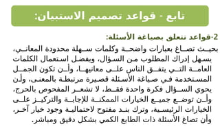 : -
‫االستبيان‬ ‫تصميم‬ ‫قواعد‬ ‫تابع‬
2
-
:‫األسئلة‬ ‫بصياغة‬ ‫تتعلق‬ ‫قواعد‬
،‫ي‬ ‫المعان‬ ‫محدودة‬ ‫هلة‬ ‫س‬ ‫وكلمات‬ ‫ة‬ ‫واضح‬ ‫بعبارات‬ ‫اغ‬ ‫تص‬ ‫ث‬ ‫بحي‬
‫الكلمات‬ ‫تعمال‬ ‫اس‬ ‫ل‬ ‫ويفض‬ ،‫ؤال‬ ‫الس‬ ‫ن‬ ‫م‬ ‫المطلوب‬ ‫إدراك‬ ‫هل‬ ‫يس‬
‫ل‬ ‫الجم‬ ‫تكون‬ ‫ن‬ ‫وأ‬ ،‫ا‬ ‫معانيه‬ ‫ى‬ ‫عل‬ ‫الناس‬ ‫ق‬ ‫يتف‬ ‫ي‬ ‫الت‬ ‫ة‬ ‫العام‬
‫ن‬ ‫وأ‬ ،‫ى‬ ‫بالمعن‬ ‫ة‬ ‫مرتبط‬ ‫يرة‬ ‫قص‬ ‫ئلة‬ ‫األس‬ ‫ياغة‬ ‫ص‬ ‫ي‬ ‫ف‬ ‫تخدمة‬ ‫المس‬
،‫بالحرج‬ ‫المفحوص‬ ‫ر‬ ‫تشع‬ ‫ال‬ ،‫ط‬ ‫فق‬ ‫واحدة‬ ‫فكرة‬ ‫ؤال‬ ‫الس‬ ‫يحوي‬
‫ى‬ ‫عل‬ ‫ز‬ ‫والتركي‬ ‫ة‬ ‫لإلجاب‬ ‫ة‬ ‫الممكن‬ ‫الخيارات‬ ‫ع‬ ‫جمي‬ ‫ع‬ ‫توض‬ ‫ن‬ ‫وأ‬
،‫ر‬ ‫آخ‬ ‫خيار‬ ‫وجود‬ ‫ة‬ ‫الحتمالي‬ ‫مفتوح‬ ‫د‬ ‫بن‬ ‫وترك‬ ،‫ية‬ ‫الرئيس‬ ‫الخيارات‬
.‫ومباشر‬ ‫دقيق‬ ‫بشكل‬ ‫الكمي‬ ‫الطابع‬ ‫ذات‬ ‫األسئلة‬ ‫تصاغ‬ ‫وأن‬
 