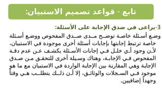 : -
‫االستبيان‬ ‫تصميم‬ ‫قواعد‬ ‫تابع‬
3
-
:‫األسئلة‬ ‫على‬ ‫اإلجابة‬ ‫صدق‬ ‫في‬ ‫يراعى‬
‫ئلة‬ ‫أس‬ ‫ع‬ ‫ووض‬ ‫المفحوص‬ ‫ـدق‬ ‫ص‬ ‫مـدى‬ ‫توضـح‬ ‫ة‬ ‫خاص‬ ‫ئلة‬ ‫أس‬ ‫ع‬ ‫وض‬
،‫االستبيان‬ ‫في‬ ‫موجودة‬ ‫أخرى‬ ‫أسئلة‬ ‫بإجابات‬ ‫إجابتها‬ ‫ترتبط‬ ‫خاصة‬
‫ة‬ ‫دق‬ ‫عدم‬ ‫ن‬ ‫ع‬ ‫ف‬ ‫يكش‬ ‫ئلة‬ ‫األس‬ ‫إجابات‬ ‫ي‬ ‫ف‬ ‫ل‬ ‫خل‬ ‫ي‬ ‫أ‬ ‫وجود‬ ‫ن‬ ‫أل‬
‫دق‬ ‫ص‬ ‫ن‬ ‫م‬ ‫ق‬ ‫للتحق‬ ‫أخرى‬ ‫يلة‬ ‫وس‬ ‫وهناك‬ ،‫ة‬ ‫اإلجاب‬ ‫ي‬ ‫ف‬ ‫المفحوص‬
‫هو‬ ‫ما‬ ‫مع‬ ‫االستبيان‬ ‫في‬ ‫الواردة‬ ‫اإلجابة‬ ‫بين‬ ‫المقارنة‬ ‫وهي‬ ‫اإلجابة‬
ً‫وقتا‬ ‫ي‬ ‫ه‬ ‫يتطلـب‬ ‫ذلـك‬ ‫ن‬ ‫أ‬ ‫إال‬ ،‫ق‬ ‫والوثائ‬ ‫جالت‬ ‫الس‬ ‫ي‬ ‫ف‬ ‫موجود‬
.‫إضافيين‬ ً‫وجهدا‬
 