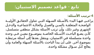 : -
‫االستبيان‬ ‫تصميم‬ ‫قواعد‬ ‫تابع‬
4
-
:‫األسئلة‬ ‫ترتيب‬
‫األوليـة‬ ‫ق‬ ‫الحقائ‬ ‫تتناول‬ ‫ي‬ ‫الت‬ ‫هلة‬ ‫الس‬ ‫ئلة‬ ‫باألس‬ ‫البدء‬ ‫ا‬ ‫فيه‬ ‫ى‬ ‫يراع‬
‫ل‬ ‫والدخ‬ ‫ة‬ ‫االجتماعي‬ ‫ة‬ ‫والحال‬ ‫ل‬ ‫والعم‬ ‫ن‬ ‫بالس‬ ‫ة‬ ‫المتعلق‬ ‫ة‬ ‫الواضح‬
،‫متسلسل‬ ‫منطقي‬ ‫بشكل‬ ‫األسئلة‬ ‫ترتب‬ ‫وأن‬ ،‫ذلك‬ ‫وغير‬ ‫الشهري‬
‫وحدة‬ ‫ي‬ ‫ف‬ ‫ن‬ ‫معي‬ ‫بموضـوع‬ ‫ة‬ ‫الخاص‬ ‫ئلة‬ ‫األس‬ ‫ث‬ ‫الباح‬ ‫ع‬ ‫يض‬ ‫ن‬ ‫كأ‬
‫مرتبطـة‬ ‫أسئلة‬ ‫إلى‬ ‫بعدها‬ ‫وينتقل‬ ،‫االستبيان‬ ‫في‬ ‫متسلسلة‬ ‫واحدة‬
,
‫وأن‬ ‫والعامة‬ ‫السهلة‬ ‫باألسئلة‬ ‫الباحث‬ ‫يبدأ‬ ‫أن‬ ‫على‬ ‫آخر‬ ‫بموضوع‬
.‫واحدة‬ ‫مشكلة‬ ‫سـؤال‬ ‫كـل‬ ‫يعالج‬
 