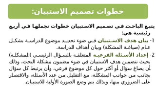 :‫االستبيان‬ ‫تصميم‬ ‫خطوات‬
‫أربـع‬ ‫فـي‬ ‫نجملهـا‬ ‫خطوات‬ ‫االسـتبيان‬ ‫تصـميم‬ ‫فـي‬ ‫ـ‬
‫ث‬‫الباحـ‬ ‫يتبـع‬
:‫هي‬ ‫رئيسية‬
1
-
‫ـ‬
‫ن‬‫ـتبيا‬
‫ـ‬‫االس‬ ‫هدف‬ ‫ـ‬
‫ن‬‫بيا‬
‫ل‬ ‫بشك‬ ‫ة‬ ‫الدراس‬ ‫موضوع‬ ‫د‬ ‫تحدي‬ ‫ضوء‬ ‫ي‬ ‫ف‬
. ) (
‫الدراسة‬ ‫أهداف‬ ‫وبيان‬ ‫المشكلة‬ ‫صياغـة‬ ‫عـام‬
2
-
‫الفرعيـة‬ ‫األسـئلة‬ ‫إعداد‬
) (
‫ة‬ ‫المشكل‬ ‫ي‬ ‫الرئيس‬ ‫ؤال‬ ‫بالس‬ ‫ة‬ ‫المتعلق‬
‫وذلك‬ ،‫البحث‬ ‫مشكلة‬ ‫مضمون‬ ‫ضوء‬ ‫في‬ ‫االستبيان‬ ‫هدف‬ ‫تتضمـن‬ ‫بحيث‬
‫سؤال‬ ‫كل‬ ‫يرتبط‬ ‫وأن‬ ،‫فرعي‬ ‫موضوع‬ ‫كل‬ ‫حول‬ ‫أكثر‬ ‫أو‬ ‫سؤال‬ ‫يصاغ‬ ‫أن‬
‫ار‬‫واالقتص‬ ،‫ئلة‬‫األس‬ ‫عدد‬ ‫ن‬‫م‬ ‫ل‬‫التقلي‬ ‫ع‬‫م‬ ،‫ة‬‫المشكل‬ ‫ب‬‫جوان‬ ‫ن‬‫م‬ ‫ب‬‫بجان‬
.‫لالستبيان‬ ‫األولية‬ ‫الصورة‬ ‫وضع‬ ‫يتم‬ ‫وبذلك‬ ،‫منها‬ ‫الضروري‬ ‫على‬
 