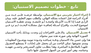 : -
‫االستبيان‬ ‫تصميم‬ ‫خطوات‬ ‫تابع‬
3
-
‫االسـتبيان‬ ‫مـع‬ ‫تجريـبي‬ ‫اختبار‬ ‫إجراء‬
‫مـن‬ ‫عـدد‬ ‫علـى‬ ‫عرضـه‬ ‫طة‬ ‫بواس‬ ،
‫وبيان‬ ،‫عليه‬ ‫التعليق‬ ‫منهم‬ ‫والطلب‬ ،‫النهائي‬ ‫بشكله‬ ‫اعتماده‬ ‫قبل‬ ‫الدراسة‬ ‫أفـراد‬
‫تبيان‬ ‫االس‬ ‫ة‬ ‫تغطي‬ ‫ومدى‬ ،‫ة‬ ‫غامض‬ ‫و‬ ‫أ‬ ‫ة‬ ‫واضح‬ ‫ئلة‬ ‫األس‬ ‫ت‬ ‫كان‬ ‫إذا‬ ‫ا‬ ‫فيم‬ ‫ي‬ ‫الرأ‬
‫ي‬ ‫ف‬ ‫ترد‬ ‫م‬ ‫ل‬ ‫ث‬ ‫البح‬ ‫ة‬ ‫مشكل‬ ‫حول‬ ‫ة‬ ‫إضافي‬ ‫ئلة‬ ‫أس‬ ‫واقتراح‬ ،‫ث‬ ‫البح‬ ‫لموضوع‬
.‫االستبيان‬
4
-
‫االسـتبيان‬ ‫تعديـل‬
‫تبيان‬ ‫االس‬ ‫ذ‬ ‫يأخ‬ ‫ك‬ ‫وبذل‬ ،‫وجدت‬ ‫ن‬ ‫إ‬ ‫االقتراحات‬ ‫ى‬ ‫عل‬ ً‫بناء‬
.‫محتواه‬ ‫نميز‬ ‫هذه‬ ‫صورته‬ ‫وفي‬ ‫النهائية‬ ‫الصورة‬
‫المعلومات‬ ‫ووضـوح‬ ‫ه‬‫تبويب‬ ‫وجـودة‬ ‫ياغتـه‬‫ص‬ ‫ودقـة‬ ‫تبيان‬‫االس‬ ‫بناء‬ ‫ن‬‫حس‬ ‫ن‬‫وإ‬ ‫هذا‬
‫الحصـول‬ ‫يستطيع‬ ‫ال‬ ،‫إجابات‬ ‫على‬ ‫يحصل‬ ‫أن‬ ‫من‬ ‫الباحث‬ ‫تمكن‬ ،‫تشويقها‬ ‫ومدى‬
‫ه‬ ‫تفهم‬ ‫ن‬ ‫وحس‬ ‫تخبر‬ ‫المس‬ ‫تعاون‬ ‫ب‬ ‫يتطل‬ ‫وهذا‬ ،‫المباشرة‬ ‫ة‬ ‫بالمالحظ‬ ‫ا‬ ‫عليه‬
.ً‫دائما‬ ‫عليها‬ ‫الحصول‬ ‫السهل‬ ‫من‬ ‫ليس‬ ‫أمور‬ ‫وهي‬ ،‫وحماسه‬
 