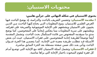 :‫االستبيان‬ ‫محتويات‬
:‫ـ‬
‫ن‬‫هامي‬ ‫ـ‬
‫ن‬‫جزأي‬ ‫على‬ ‫ـ‬
‫ي‬‫النهائ‬ ‫ـ‬
‫ه‬‫شكل‬ ‫ـ‬
‫ي‬‫ف‬ ‫االستبيان‬ ‫يحتوي‬
1
-
:‫ـتبيان‬
‫س‬‫اال‬ ‫ـة‬
‫م‬‫مقد‬
‫فيها‬ ‫الباحث‬ ‫يوضح‬ ‫إذ‬ ،‫والدراسة‬ ‫بالباحث‬ ‫التعريف‬ ‫وتتضمن‬
‫ن‬ ‫الذي‬ ‫ن‬ ‫م‬ ‫ث‬ ‫الباح‬ ‫ا‬ ‫إليه‬ ‫يحتاج‬ ‫ي‬ ‫الت‬ ‫المعلومات‬ ‫ونوع‬ ،‫تبيان‬ ‫لالس‬ ‫ي‬ ‫العلم‬ ‫الغرض‬
،‫فقراته‬ ‫على‬ ‫والصريحة‬ ‫الموضوعية‬ ‫اإلجابة‬ ‫على‬ ‫ويشجعهم‬ ‫االستبيان‬ ‫على‬ ‫يجيبون‬
‫يوضح‬ ‫كما‬ ،‫المفحوصين‬ ‫على‬ ً‫إيجابيا‬ ‫ينعكس‬ ‫مما‬ ‫المعلومات‬ ‫سرية‬ ‫على‬ ‫ويطمئنهم‬
‫ة‬‫المقدم‬ ‫ل‬‫وتشم‬ ،‫ث‬‫الباح‬ ‫ث‬‫بح‬ ‫تكمال‬‫الس‬ ‫فائدة‬ ‫ن‬‫م‬ ‫المفحوص‬ ‫يقدمه‬‫س‬ ‫ا‬‫م‬ ‫مدى‬
‫ض‬ ‫بع‬ ‫ن‬ ‫أ‬ ‫ث‬ ‫حي‬ ،‫تبيان‬ ‫االس‬ ‫فقرات‬ ‫ى‬ ‫عل‬ ‫ين‬ ‫المفحوص‬ ‫ة‬ ‫إجاب‬ ‫ة‬ ‫لطريق‬ ً‫توضيحا‬ ً‫أيضا‬
‫عنـوان‬ ‫الجزء‬ ‫هذا‬ ‫ن‬ ‫يتضم‬ ‫ا‬ ‫كم‬ ،‫ة‬ ‫اإلجاب‬ ‫ي‬ ‫ف‬ ‫ة‬ ‫معين‬ ‫ة‬ ‫طريق‬ ‫ب‬ ‫تتطل‬ ‫د‬ ‫ق‬ ‫ئلة‬ ‫األس‬
.‫مباشرة‬ ‫السابق‬ ‫الجزء‬ ‫بعد‬ ‫مستقلة‬ ‫صفحة‬ ‫ضمن‬ ‫ذلك‬ ‫بعـد‬ ‫ويأتي‬ ‫الباحث‬
2
-
:‫ـتبيان‬
‫س‬‫اال‬ ‫فقرات‬
‫أمـام‬ ‫توضـع‬ ‫التي‬ ‫اإلجابة‬ ‫مع‬ ‫كافة‬ ‫االستبيان‬ ‫أسئلة‬ ‫وتشمل‬
.‫مناسبة‬ ‫يراها‬ ‫التي‬ ‫اإلجابة‬ ‫باختيار‬ ‫المبحوث‬ ‫ليقوم‬ ‫فقرة‬ ‫كل‬
 