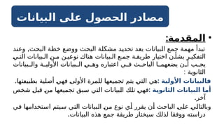 ‫البيانات‬ ‫على‬ ‫الحصول‬ ‫مصادر‬
•
:‫المقدمة‬
,
‫وعند‬ ‫البحث‬ ‫خطة‬ ‫ووضع‬ ‫البحث‬ ‫مشكلة‬ ‫تحديد‬ ‫بعد‬ ‫البيانات‬ ‫جمع‬ ‫مهمة‬ ‫تبدأ‬
‫ي‬ ‫الت‬ ‫بيانات‬ ‫ال‬ ‫ن‬ ‫م‬ ‫ن‬ ‫نوعي‬ ‫هناك‬ ‫بيانات‬ ‫ال‬ ‫ع‬ ‫جم‬ ‫ة‬ ‫طريق‬ ‫اختيار‬ ‫ن‬ ‫بشأ‬ ‫ر‬ ‫التفكي‬
‫بيانات‬ ‫وال‬ ‫ة‬ ‫األولي‬ ‫بيانات‬ ‫ال‬ ‫ي‬ ‫وه‬ ‫اعتباره‬ ‫ي‬ ‫ف‬ ‫ث‬ ‫الباح‬ ‫ا‬ ‫يضعهم‬ ‫ن‬ ‫أ‬ ‫ب‬ ‫يج‬
: ‫الثانوية‬
: ‫األولية‬ ‫فالبيانات‬
.‫بطبيعتها‬ ‫أصلية‬ ‫فهي‬ ‫األولى‬ ‫للمرة‬ ‫تجميعها‬ ‫يتم‬ ‫التي‬ ‫هي‬
: ‫ـة‬
‫ي‬‫الثانو‬ ‫ـبيانات‬
‫ل‬‫ا‬ ‫ـا‬
‫م‬‫أ‬
‫شخص‬ ‫قبل‬ ‫من‬ ‫تجميعها‬ ‫سبق‬ ‫التي‬ ‫البيانات‬ ‫تلك‬ ‫فهي‬
.‫آخر‬
‫في‬ ‫استخدامها‬ ‫سيتم‬ ‫التي‬ ‫البيانات‬ ‫من‬ ‫نوع‬ ‫أي‬ ‫يقرر‬ ‫أن‬ ‫الباحث‬ ‫على‬ ‫وبالتالي‬
.‫البيانات‬ ‫هذه‬ ‫جمع‬ ‫طريقة‬ ‫سيختار‬ ‫لذلك‬ ‫ووفقا‬ ‫دراسته‬
 