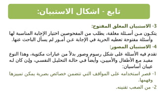 : -
‫االستبيان‬ ‫اشكال‬ ‫تابع‬
3
-
:‫المفتوح‬ ‫المغلق‬ ‫االستبيان‬
‫لها‬ ‫المناسبة‬ ‫اإلجابة‬ ‫اختيار‬ ‫المفحوصين‬ ‫من‬ ‫يطلب‬ ،‫مغلقة‬ ‫أسـئلة‬ ‫مـن‬ ‫يتكـون‬
.‫عنها‬ ‫الباحث‬ ‫يسأل‬ ‫لم‬ ‫أمـور‬ ‫عـن‬ ‫اإلجابة‬ ‫في‬ ‫الحرية‬ ‫تعطيه‬ ‫مفتوحة‬ ‫وأسئلة‬
4
-
:‫المصور‬ ‫االستبيان‬
‫النوع‬ ‫وهذا‬ ،‫مكتوبة‬ ‫عبارات‬ ‫من‬ً ‫بدال‬ ‫وصور‬ ‫رسوم‬ ‫شكل‬ ‫على‬ ‫األسئلة‬ ‫فيه‬ ‫تقدم‬
‫ه‬ ‫ل‬ ‫كان‬ ‫ن‬ ‫وإ‬ ،‫ي‬ ‫النفس‬ ‫ل‬ ‫التحلي‬ ‫ة‬ ‫حال‬ ‫ي‬ ‫ف‬ ً‫وأيضا‬ ،‫ن‬ ‫واألميي‬ ‫األطفال‬ ‫ع‬ ‫م‬ ‫د‬ ‫مفي‬
:‫أساسيان‬ ‫عيبان‬
1
-
‫تمييزها‬ ‫يمكن‬ ‫بصرية‬ ‫خصائص‬ ‫تتضمن‬ ‫التي‬ ‫المواقف‬ ‫على‬ ‫استخدامه‬ ‫قصر‬
.‫وفهمها‬
2
-
.‫تقنينه‬ ‫الصعب‬ ‫من‬
 