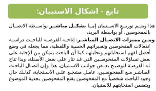 : -
‫االستبيان‬ ‫اشكال‬ ‫تابع‬
‫ا‬ ‫إم‬ ‫تبيان‬ ‫االس‬ ‫ع‬ ‫توزي‬ ‫م‬ ‫ويت‬ ‫هذا‬
‫مباشــر‬ ‫بشكــل‬
‫ال‬ ‫االتص‬ ‫طة‬ ‫بواس‬
،‫البريد‬ ‫بواسطة‬ ‫أو‬ ،‫بالمفحوصين‬
:‫ـر‬
‫المباشـ‬ ‫ـال‬
‫االتصـ‬ ‫مميزات‬ ‫ـن‬
‫ومـ‬
‫ة‬ ‫دراس‬ ‫ث‬ ‫للباح‬ ‫ة‬ ‫الفرص‬ ‫ة‬ ‫إتاح‬
‫وضع‬ ‫في‬ ‫يجعله‬ ‫مما‬ ،‫واللفظية‬ ‫الحسية‬ ‫وتعبيراتهم‬ ‫المفحوصين‬ ‫انفعاالت‬
‫على‬ ‫اإلجابة‬ ‫من‬ ‫يتمكن‬ ‫الباحث‬ ‫أن‬ ‫كما‬ ،‫وتحليلها‬ ‫استجاباتهم‬ ‫لفهم‬ ‫أفضل‬
‫تتاح‬ ‫وبذا‬ ،‫ئلة‬‫األس‬ ‫ض‬‫بع‬ ‫ى‬‫عل‬ ‫تثار‬ ‫د‬‫ق‬ ‫ي‬‫الت‬ ‫ـين‬‫المفحوص‬ ‫اؤالت‬‫تس‬ ‫ض‬‫بع‬
‫ث‬ ‫الباح‬ ‫ال‬ ‫اتص‬ ‫ن‬ ‫وإ‬ ‫هذا‬ ،‫تبيان‬ ‫االس‬ ‫ب‬ ‫جوان‬ ‫بعـض‬ ‫ح‬ ‫لتوضي‬ ‫ة‬ ‫الفرص‬ ‫ه‬ ‫ل‬
‫حال‬ ‫ك‬ ‫كذل‬ ،‫تجابة‬ ‫االس‬ ‫ى‬ ‫عل‬ ‫ع‬ ‫مشج‬ ‫ل‬ ‫عام‬ ،‫ين‬ ‫المفحوص‬ ‫ع‬ ‫م‬ ‫ر‬ ‫المباش‬
‫الموضوع‬ ‫بجدية‬ ‫المفحوصين‬ ‫يقنع‬ ‫المفحوصين‬ ‫مع‬ ً‫شخصيا‬ ‫الباحث‬ ‫وجود‬
.‫لالستبيان‬ ‫استجابتهم‬ ‫ويتضمن‬
 