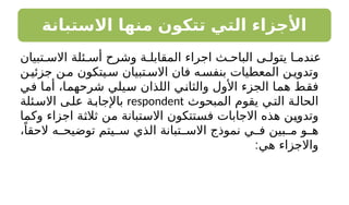 ‫االستبانة‬ ‫منها‬ ‫تتكون‬ ‫التي‬ ‫األجزاء‬
‫تبيان‬ ‫االس‬ ‫ئلة‬ ‫أس‬ ‫وشرح‬ ‫ة‬ ‫المقابل‬ ‫اجراء‬ ‫ث‬ ‫الباح‬ ‫ى‬ ‫يتول‬ ‫ا‬ ‫عندم‬
‫ن‬‫جزئي‬ ‫ن‬‫م‬ ‫يتكون‬‫س‬ ‫تبيان‬‫االس‬ ‫فان‬ ‫ه‬‫بنفس‬ ‫المعطيات‬ ‫ن‬‫وتدوي‬
‫في‬ ‫أما‬ ،‫شرحهما‬ ‫سيلي‬ ‫اللذان‬ ‫والثاني‬ ‫األول‬ ‫الجزء‬ ‫هما‬ ‫فقط‬
‫المبحوث‬ ‫يقوم‬ ‫ي‬‫الت‬ ‫ة‬‫الحال‬
respondent
‫ئلة‬‫االس‬ ‫ى‬‫عل‬ ‫ة‬‫باإلجاب‬
‫وكما‬ ‫اجزاء‬ ‫ثالثة‬ ‫من‬ ‫االستبانة‬ ‫فستتكون‬ ‫االجابات‬ ‫هذه‬ ‫وتدوين‬
،ً‫الحقا‬ ‫ه‬ ‫توضيح‬ ‫يتم‬ ‫س‬ ‫الذي‬ ‫تبانة‬ ‫االس‬ ‫نموذج‬ ‫ي‬ ‫ف‬ ‫بين‬ ‫م‬ ‫و‬ ‫ه‬
:‫هي‬ ‫واالجزاء‬
 