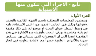 -
‫منها‬ ‫تتكون‬ ‫التي‬ ‫األجزاء‬ ‫تابع‬
‫االستبانة‬
:‫األول‬ ‫الجزء‬
‫ث‬ ‫بالبح‬ ‫ة‬ ‫القائم‬ ‫ة‬ ‫الجه‬ ‫م‬ ‫باس‬ ‫ة‬ ‫المتعلق‬ ‫المعلومات‬ ‫ن‬ ‫ويتضم‬
‫ه‬ ‫يلي‬ ،‫تبانة‬ ‫االس‬ ‫ى‬ ‫اعل‬ ‫ن‬ ‫م‬ ‫ن‬ ‫االيم‬ ‫ب‬ ‫الجان‬ ‫ي‬ ‫ف‬ ‫ك‬ ‫وذل‬ ‫ا‬ ‫وعنوانه‬
‫مقدمة‬ ‫ذلك‬ ‫يلي‬ ،‫موضوعه‬ ‫او‬ ‫البحث‬ ‫عنوان‬ ‫السطر‬ ‫وسط‬ ‫في‬
‫هذه‬ ‫ي‬ ‫ف‬ ‫االشارة‬ ‫ع‬‫م‬ ‫ه‬‫وأهميت‬ ‫ث‬‫البح‬ ‫بهدف‬ ‫رة‬‫مختص‬ ‫ة‬‫تعريفي‬
‫تكون‬ ‫س‬ ‫ا‬ ‫به‬ ‫يدلي‬ ‫س‬ ‫ي‬ ‫الت‬ ‫المعطيات‬ ‫ان‬ ‫ى‬ ‫ال‬ ‫ا‬ ‫ايض‬ ‫ة‬ ‫المقدم‬
‫انجاز‬ ‫ي‬‫ف‬ ‫ه‬‫بتعاون‬ ‫االشادة‬ ‫ع‬‫م‬ ً‫را‬‫حص‬ ‫ة‬‫العلمي‬ ‫ولألغراض‬ ‫رية‬‫س‬
.‫البحث‬
 