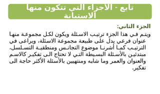 -
‫منها‬ ‫تتكون‬ ‫التي‬ ‫األجزاء‬ ‫تابع‬
‫االستبانة‬
:‫الثاني‬ ‫الجزء‬
‫ا‬ ‫منه‬ ‫ة‬ ‫مجموع‬ ‫ل‬ ‫لك‬ ‫ويكون‬ ‫ئلة‬ ‫االس‬ ‫ب‬ ‫ترتي‬ ‫الجزء‬ ‫هذا‬ ‫ي‬ ‫ف‬ ‫م‬ ‫ويت‬
‫في‬ ‫ويراعى‬ ،‫االسئلة‬ ‫مجموعة‬ ‫طبيعة‬ ‫على‬ ‫يدل‬ ‫فرعي‬ ‫عنوان‬
،‫لسل‬ ‫التس‬ ‫ة‬ ‫ومنطقي‬ ‫س‬ ‫التجان‬ ‫موضوع‬ ‫ا‬ ‫أشرن‬ ‫ا‬ ‫كم‬ ‫ب‬ ‫الترتي‬
‫م‬ ‫كاالس‬ ‫ر‬ ‫تفكي‬ ‫ى‬ ‫ال‬ ‫تحتاج‬ ‫ال‬ ‫ي‬ ‫الت‬ ‫يطة‬ ‫البس‬ ‫ئلة‬ ‫باألس‬ ‫ن‬ ‫مبتدئي‬
‫الى‬ ‫حاجة‬ ‫األكثر‬ ‫باألسئلة‬ ‫ومنتهيين‬ ‫شابه‬ ‫وما‬ ‫والعمر‬ ‫والعنوان‬
.‫تفكير‬
 