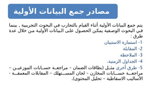 ‫األولية‬ ‫البيانات‬ ‫جمع‬ ‫مصادر‬
,
‫بينما‬ ‫التجريبية‬ ‫البحوث‬ ‫في‬ ‫بالتجارب‬ ‫القيام‬ ‫أثناء‬ ‫األولية‬ ‫البيانات‬ ‫جمع‬ ‫يتم‬
‫عدة‬ ‫خالل‬ ‫ن‬ ‫م‬ ‫ة‬ ‫األولي‬ ‫بيانات‬ ‫ال‬ ‫ى‬ ‫عل‬ ‫ول‬ ‫الحص‬ ‫ن‬ ‫يمك‬ ‫فية‬ ‫الوص‬ ‫البحوث‬ ‫ي‬ ‫ف‬
: ‫طرق‬
1
-
‫ا‬
‫االستبيان‬ ‫ستمارة‬
2
-
‫المقابلة‬
3
-
‫المالحظة‬
4
. -
‫الزمنية‬ ‫الجداول‬
5
-
‫أخرى‬ ‫طرق‬
– – (
‫ن‬ ‫الموزعي‬ ‫ابات‬ ‫حس‬ ‫ة‬ ‫مراجع‬ ‫الضمان‬ ‫بطاقات‬ ‫ل‬ ‫مث‬
- – –
‫ة‬ ‫المعمق‬ ‫المقابالت‬ ‫تهلك‬ ‫المس‬ ‫لجان‬ ‫المخازن‬ ‫ابات‬ ‫حس‬ ‫ة‬ ‫مراجع‬
.) –
‫المحتوى‬ ‫تحليل‬ ‫االسقاطية‬ ‫األساليب‬
 
