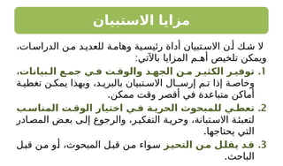 ‫االستبيان‬ ‫مزايا‬
،‫ات‬‫الدراس‬ ‫ن‬‫م‬ ‫د‬‫للعدي‬ ‫ة‬‫وهام‬ ‫ية‬‫رئيس‬ ‫أداة‬ ‫تبيان‬‫االس‬ ‫ن‬‫أ‬ ‫ك‬‫ش‬ ‫ال‬
:‫باآلتي‬ ‫المزايا‬ ‫أهـم‬ ‫تلخيص‬ ‫ويمكن‬
.1
‫الـبيانات‬ ‫جمـع‬ ‫فـي‬ ‫والوقـت‬ ‫الجهـد‬ ‫مـن‬ ‫الكثيـر‬ ‫توفيـر‬
،
‫ة‬ ‫تغطي‬ ‫ن‬ ‫يمك‬ ‫وبهذا‬ ،‫د‬ ‫بالبري‬ ‫تبيان‬ ‫االس‬ ‫ـال‬ ‫إرس‬ ‫م‬ ‫ت‬ ‫إذا‬ ‫ة‬ ‫وخاص‬
.‫ممكن‬ ‫وقت‬ ‫أقصر‬ ‫في‬ ‫متباعدة‬ ‫أماكن‬
.2
‫المناسـب‬ ‫الوقـت‬ ‫اختيار‬ ‫فـي‬ ‫الحريـة‬ ‫للمبحوث‬ ‫تعطـي‬
‫ادر‬‫المص‬ ‫ض‬‫بع‬ ‫ى‬‫إل‬ ‫والرجوع‬ ،‫ر‬‫التفكي‬ ‫ة‬‫وحري‬ ،‫تبانة‬‫االس‬ ‫ة‬‫لتعبئ‬
.‫يحتاجها‬ ‫التي‬
.3
‫ـز‬
‫التحي‬ ‫ـن‬
‫م‬ ‫ـل‬
‫يقل‬ ‫ـد‬
‫ق‬
‫ل‬‫قب‬ ‫ن‬‫م‬ ‫و‬‫أ‬ ،‫المبحوث‬ ‫ل‬‫قب‬ ‫ن‬‫م‬ ‫واء‬‫س‬
.‫الباحث‬
 