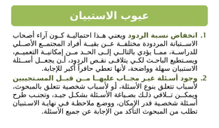 ‫االستبيان‬ ‫عيوب‬
.1
‫الردود‬ ‫ـبة‬
‫نس‬ ‫انخفاض‬
‫حاب‬‫أص‬ ‫آراء‬ ‫كـون‬ ‫احتماليـة‬ ‫هـذا‬ ‫ي‬‫ويعن‬
‫لي‬ ‫األص‬ ‫ع‬ ‫المجتم‬ ‫أفراد‬ ‫ة‬ ‫بقي‬ ‫ن‬ ‫ع‬ ‫ة‬ ‫مختلف‬ ‫المردودة‬ ‫تبانة‬ ‫االس‬
،‫م‬ ‫التعمي‬ ‫ة‬ ‫إمكاني‬ ‫ن‬ ‫م‬ ‫د‬ ‫الح‬ ‫ى‬ ‫إل‬ ‫ي‬ ‫بالتال‬ ‫يؤدي‬ ‫ا‬ ‫مم‬ ،‫ة‬ ‫للدراس‬
‫ـئلة‬ ‫أس‬ ‫يجعـل‬ ‫ن‬ ‫أ‬ ،‫الردود‬ ‫ص‬ ‫نق‬ ‫ى‬ ‫يتالف‬ ‫ي‬ ‫لك‬ ‫ث‬ ‫الباح‬ ‫تطيع‬ ‫ويس‬
.‫لإلجابة‬ ‫أكبر‬ ً‫حافرا‬ ‫تعطي‬ ‫ألنها‬ ،‫وواضحة‬ ‫سهلة‬ ‫االستبيان‬
.2
‫المسـتجيبين‬ ‫قبــل‬ ‫مــن‬ ‫عليهــا‬ ‫مجــاب‬ ‫غيـر‬ ‫أسـئلة‬ ‫وجود‬
،‫بالمبحوث‬ ‫ق‬‫تتعل‬ ‫شخصية‬ ‫باب‬‫ألس‬ ‫و‬‫أ‬ ،‫ئلة‬‫األس‬ ‫بنوع‬ ‫ق‬‫تتعل‬ ‫باب‬‫ألس‬
‫طرح‬ ‫ب‬ ‫وتجن‬ ،‫د‬ ‫جي‬ ‫ل‬ ‫بشك‬ ‫ئلة‬ ‫األس‬ ‫ياغة‬ ‫بص‬ ‫ك‬ ‫ذل‬ ‫تـالفي‬ ‫ويمكـن‬
‫تبيان‬ ‫االس‬ ‫ة‬ ‫نهاي‬ ‫ي‬ ‫ف‬ ‫ة‬ ‫مالحظ‬ ‫ع‬ ‫ووض‬ ،‫اإلمكان‬ ‫قدر‬ ‫ية‬ ‫شخص‬ ‫ئلة‬ ‫أس‬
.‫األسئلة‬ ‫جميع‬ ‫عن‬ ‫اإلجابة‬ ‫من‬ ‫التأكد‬ ‫المبحوث‬ ‫من‬ ‫تطلب‬
 