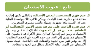 -
‫االستبيان‬ ‫عيوب‬ ‫تابع‬
.3
،‫األسـئلة‬ ‫لبعـض‬ ‫المسـتجيب‬ ‫فهـم‬ ‫عدم‬
‫ه‬ ‫إجابات‬ ‫تكون‬ ‫ي‬ ‫وبالتال‬
‫العناية‬ ‫بواسطة‬ ‫ذلك‬ ‫تالفي‬ ‫ويمكن‬ ،‫الباحث‬ ‫لقصد‬ ‫مغايرة‬ ‫أو‬ ‫مختلفـة‬
.‫المبحوثين‬ ‫مستوى‬ ‫تناسب‬ ‫وسهلة‬ ‫مفهومة‬ ‫بلغة‬ ‫األسئلة‬ ‫بصياغة‬
.4
‫ـو‬
‫أ‬ ‫ـة‬
‫االنفعاليـ‬ ‫األمور‬ ‫ـض‬
‫بع‬ ‫ـة‬
‫معرف‬ ‫علـى‬ ‫الباحـث‬ ‫قدرة‬ ‫عدم‬
‫المبحوث‬ ‫قبـــل‬ ‫مـــن‬ ‫العاطفيـــة‬
‫ـول‬ ‫وص‬ ‫ي‬ ‫ف‬ ‫ة‬ ‫اإلجاب‬ ‫أثناء‬
‫على‬ ‫يجيبون‬ ‫ال‬ ‫قد‬ ‫األفراد‬ ‫بعض‬ ‫أن‬ ‫كما‬ ،‫إعادتها‬ ‫ثـم‬ ‫ومـن‬ ‫االستبيانات‬
،‫المطلوب‬ ‫الحجم‬ ‫عن‬ ‫العينة‬ ‫حجم‬ ‫من‬ ‫الحد‬ ‫إلى‬ ‫يؤدي‬ ‫مما‬ ‫االستبيان‬
‫هل‬ ‫يس‬ ‫ث‬ ‫حي‬ ،‫ث‬ ‫الباح‬ ‫ى‬ ‫عل‬ ‫والنفقات‬ ‫د‬ ‫الجه‬ ‫ن‬ ‫م‬ ً‫كثيرا‬ ‫ر‬ ‫يوف‬ ‫ه‬ ‫أن‬ ‫إال‬
.‫والنفقات‬ ‫الجهد‬ ‫من‬ ‫ويقلل‬ ‫االتصال‬ ‫عملية‬ ‫البريد‬ ‫عبر‬ ‫االستبيان‬
 