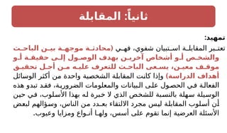 :
‫المقابلة‬ ً‫ثانيا‬
:‫تمهيد‬
‫ي‬ ‫فه‬ ،‫شفوي‬ ‫تبيان‬ ‫اس‬ ‫ة‬ ‫المقابل‬ ‫بر‬ ‫تعت‬
(
‫ـث‬
‫ـ‬‫الباح‬ ‫ـن‬
‫ـ‬‫بي‬ ‫ـة‬
‫ـ‬‫موجه‬ ‫ـة‬
‫ـ‬‫محادث‬
‫أـو‬ ‫حقيقـة‬ ‫إلـى‬ ‫الوصـول‬ ‫بهدف‬ ‫آخريـن‬ ‫أشخاص‬ ‫أـو‬ ‫والشخـص‬
‫تحقيـق‬ ‫أجـل‬ ‫مـن‬ ‫عليـه‬ ‫للتعرف‬ ‫الباحـث‬ ‫يسـعى‬ ،‫معيـن‬ ‫موقـف‬
)‫ـة‬
‫س‬‫الدرا‬ ‫أهداف‬
‫الوسائل‬ ‫أكثر‬ ‫من‬ ‫واحدة‬ ‫الشخصية‬ ‫المقابلة‬ ‫كانت‬ ‫وإذا‬
‫هذه‬ ‫تبدو‬ ‫د‬‫فق‬ ،‫ة‬‫الضروري‬ ‫والمعلومات‬ ‫بيانات‬‫ال‬ ‫ى‬‫عل‬ ‫ول‬‫الحص‬ ‫ي‬‫ف‬ ‫ة‬‫الفعال‬
‫حين‬ ‫في‬ ،‫األسلوب‬ ‫بهذا‬ ‫له‬ ‫خبرة‬ ‫ال‬ ‫الذي‬ ‫للشخص‬ ‫بالنسبة‬ ‫سهلة‬ ‫الوسيلة‬
‫لبعض‬ ‫وسؤالهم‬ ،‫الناس‬ ‫من‬ ‫بعـدد‬ ‫االلتقاء‬ ‫مجرد‬ ‫ليس‬ ‫المقابلة‬ ‫أسلوب‬ ‫أن‬
.‫وعيوب‬ ‫ومزايا‬ ‫أنـواع‬ ‫ولهـا‬ ،‫أسس‬ ‫على‬ ‫تقوم‬ ‫إنما‬ ‫العرضية‬ ‫األسئلة‬
 