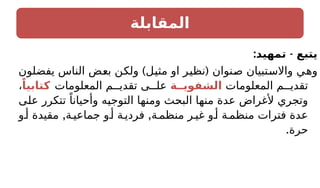 ‫المقابلة‬
: -
‫تمهيد‬ ‫يتبع‬
) (
‫يفضلون‬ ‫الناس‬ ‫بعض‬ ‫ولكن‬ ‫مثيل‬ ‫او‬ ‫نظير‬ ‫صنوان‬ ‫واالستبيان‬ ‫وهي‬
‫المعلومات‬ ‫م‬ ‫تقدي‬
‫الشفويــة‬
‫المعلومات‬ ‫م‬ ‫تقدي‬ ‫ى‬ ‫عل‬
ً‫كتابيا‬
،
‫على‬ ‫تتكرر‬ ً‫وأحيانا‬ ‫التوجيه‬ ‫ومنها‬ ‫البحث‬ ‫منها‬ ‫عدة‬ ‫ألغراض‬ ‫وتجري‬
, ,
‫و‬‫أ‬ ‫مقيدة‬ ‫ة‬ ‫جماعي‬ ‫و‬‫أ‬ ‫ة‬‫فردي‬ ‫ة‬‫منظم‬ ‫ر‬‫غي‬ ‫و‬‫أ‬ ‫ة‬‫منظم‬ ‫فترات‬ ‫عدة‬
.‫حرة‬
 