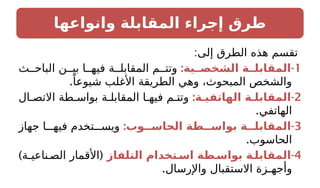 ‫وانواعها‬ ‫المقابلة‬ ‫إجراء‬ ‫طرق‬
:‫إلى‬ ‫الطرق‬ ‫هذه‬ ‫تقسم‬
1
: -
‫الشخصــية‬ ‫المقابلــة‬
‫ث‬ ‫الباح‬ ‫ن‬ ‫بي‬ ‫ا‬ ‫فيه‬ ‫ة‬ ‫المقابل‬ ‫م‬ ‫وتت‬
.ً‫شيوعا‬ ‫األغلب‬ ‫الطريقة‬ ‫وهي‬ ،‫المبحوث‬ ‫والشخص‬
2
: -
‫الهاتفيـة‬ ‫المقابلـة‬
‫ال‬ ‫االتص‬ ‫طة‬ ‫بواس‬ ‫ة‬ ‫المقابل‬ ‫ا‬ ‫فيه‬ ‫م‬ ‫وتت‬
.‫الهاتفي‬
3
: -
‫الحاســوب‬ ‫بواســطة‬ ‫المقابلــة‬
‫جهاز‬ ‫ا‬ ‫فيه‬ ‫تخدم‬ ‫ويس‬
.‫الحاسوب‬
4
-
‫التلفاز‬ ‫اسـتخدام‬ ‫بواسـطة‬ ‫المقابلـة‬
) (
‫ناعيـة‬ ‫الص‬ ‫األقمار‬
.‫واإلرسال‬ ‫االستقبال‬ ‫وأجهـزة‬
 