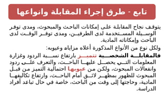 -
‫وانواعها‬ ‫المقابلة‬ ‫إجراء‬ ‫طرق‬ ‫تابع‬
‫ر‬ ‫توف‬ ‫ومدى‬ ،‫والمبحوث‬ ‫ث‬ ‫الباح‬ ‫إمكانات‬ ‫ى‬ ‫عل‬ ‫ة‬ ‫المقابل‬ ‫نجاح‬ ‫ف‬ ‫يتوق‬
‫لدى‬ ‫ت‬ ‫الوق‬ ‫ر‬ ‫توف‬ ‫ومدى‬ ،‫ن‬ ‫الطرفي‬ ‫لدى‬ ‫تخدمة‬ ‫المس‬ ‫يلة‬ ‫الوس‬
.‫المادية‬ ‫وإمكاناته‬ ‫الباحث‬
:‫وعيوبه‬ ‫مزاياه‬ ‫أعاله‬ ‫المذكورة‬ ‫األنواع‬ ‫من‬ ‫نوع‬ ‫ولكل‬
‫ـصـــية‬
‫خ‬‫ـ‬
‫ش‬‫ال‬ ‫فالمقابلـــة‬
‫تتميـــز‬
‫وغزارة‬ ‫الردود‬ ‫بة‬ ‫نس‬ ‫بارتفاع‬
‫ردود‬ ‫ى‬ ‫عل‬ ‫والتعرف‬ ،‫ث‬ ‫الباح‬ ‫ا‬ ‫عليه‬ ‫ل‬ ‫يحص‬ ‫ي‬ ‫الت‬ ‫المعلومات‬
‫ن‬‫م‬ ‫ن‬‫ولك‬ ،‫المبحوث‬ ‫وانفعاالت‬
‫ـا‬
‫عيوبه‬
‫قبـل‬ ‫ن‬‫م‬ ‫ز‬‫التمي‬ ‫ة‬‫احتمالي‬
‫ا‬ ‫تكاليفه‬ ‫وارتفاع‬ ،‫ث‬ ‫الباح‬ ‫أمام‬ ‫ق‬ ‫الئ‬ ‫ر‬ ‫بمظه‬ ‫للظهور‬ ‫المبحوث‬
‫أفراد‬ ‫تباعد‬ ‫حال‬ ‫في‬ ‫خاصة‬ ،‫الباحث‬ ‫من‬ ‫وقت‬ ‫إلى‬ ‫وحاجتها‬ ،‫المادية‬
.‫الدراسة‬
 
