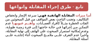 -
‫وانواعها‬ ‫المقابلة‬ ‫إجراء‬ ‫طرق‬ ‫تابع‬
‫ميزات‬ ‫أمـا‬
:‫فهـي‬ ‫الهاتفيـة‬ ‫المقابلـة‬
‫وانخفاض‬ ‫اإلنجاز‬ ‫رعة‬ ‫س‬
‫من‬ ‫المبحوثين‬ ‫قبل‬ ‫من‬ ‫المواقف‬ ‫بعض‬ ‫الباحث‬ ‫وتجنب‬ ،‫التكاليف‬
،‫ابات‬ ‫العص‬ ‫كأفراد‬ً ‫مثـال‬ ‫الخطرة‬ ‫الفئات‬
‫ـا‬
‫ـ‬‫عيوبه‬ ‫ـم‬
‫ـ‬‫وأهـ‬
‫عدم‬
،‫ة‬ ‫طويل‬ ‫ة‬ ‫زمني‬ ‫فترة‬ ‫ى‬ ‫إل‬ ‫ا‬ ‫حاجته‬ ‫ة‬ ‫حال‬ ‫ي‬ ‫ف‬ ‫ا‬ ‫إجرائه‬ ‫ن‬ ‫م‬ ‫ن‬ ‫التمك‬
،‫المقابلة‬ ‫نهاية‬ ‫إلى‬ ‫الهاتف‬ ‫على‬ ‫المبحوث‬ ‫استمرار‬ ‫إمكانية‬ ‫وعدم‬
‫ى‬ ‫عل‬ ‫ه‬ ‫إجابت‬ ‫أثناء‬ ‫المبحوث‬ ‫ح‬ ‫مالم‬ ‫ى‬ ‫عل‬ ‫التعرف‬ ‫عدم‬ ً‫وأخيرا‬
.‫المقابلة‬ ‫أسئلة‬
 