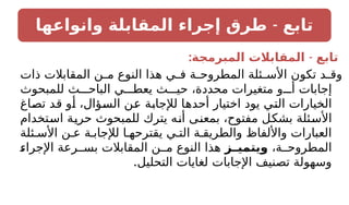 -
‫وانواعها‬ ‫المقابلة‬ ‫إجراء‬ ‫طرق‬ ‫تابع‬
: -
‫المبرمجة‬ ‫المقابالت‬ ‫تابع‬
‫ذات‬ ‫المقابالت‬ ‫ن‬ ‫م‬ ‫النوع‬ ‫هذا‬ ‫ي‬ ‫ف‬ ‫ة‬ ‫المطروح‬ ‫ئلة‬ ‫األس‬ ‫تكون‬ ‫د‬ ‫وق‬
‫للمبحوث‬ ‫ث‬ ‫الباح‬ ‫ي‬ ‫يعط‬ ‫ث‬ ‫حي‬ ،‫محددة‬ ‫متغيرات‬ ‫و‬ ‫أ‬ ‫إجابات‬
‫تصاغ‬ ‫قد‬ ‫أو‬ ،‫السؤال‬ ‫عن‬ ‫لإلجابة‬ ‫أحدها‬ ‫اختيار‬ ‫يود‬ ‫التي‬ ‫الخيارات‬
‫استخدام‬ ‫حرية‬ ‫للمبحوث‬ ‫يترك‬ ‫أنه‬ ‫بمعنى‬ ،‫مفتوح‬ ‫بشكل‬ ‫األسئلة‬
‫ئلة‬ ‫األس‬ ‫ن‬ ‫ع‬ ‫ة‬ ‫لإلجاب‬ ‫ا‬ ‫يقترحه‬ ‫ي‬ ‫الت‬ ‫ة‬ ‫والطريق‬ ‫واأللفاظ‬ ‫العبارات‬
،‫ة‬ ‫المطروح‬
‫ـز‬
‫ويتميـ‬
‫اإلجراء‬ ‫رعة‬ ‫بس‬ ‫المقابالت‬ ‫ن‬ ‫م‬ ‫النوع‬ ‫هذا‬
.‫التحليل‬ ‫لغايات‬ ‫اإلجابات‬ ‫تصنيف‬ ‫وسهولة‬
 