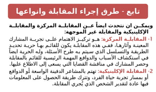 -
‫وانواعها‬ ‫المقابلة‬ ‫إجراء‬ ‫طرق‬ ‫تابع‬
‫والمقابلــة‬ ‫المركزة‬ ‫المقابلــة‬ ‫عــن‬ ً‫ايضا‬ ‫نتحدث‬ ‫ان‬ ‫ويمكــن‬
:‫الموجهة‬ ‫غير‬ ‫والمقابلة‬ ‫اإلكلينيكية‬
1
: -
‫المركزة‬ ‫ـة‬
‫المقابلـ‬
‫المشارك‬ ‫ة‬ ‫تجرب‬ ‫ى‬ ‫عل‬ ‫االهتمام‬ ‫ز‬ ‫تركي‬ ‫و‬ ‫ه‬
‫د‬ ‫تحدي‬ ‫ة‬ ‫حري‬ ‫ا‬ ‫به‬ ‫م‬ ‫للقائ‬ ‫يكون‬ ‫ة‬ ‫المقابل‬ ‫هذه‬ ‫ي‬ ‫فف‬ ،‫ا‬ ‫وآثاره‬ ‫ة‬ ‫المعين‬
ً‫ايضا‬ ‫ة‬ ‫الحري‬ ‫ه‬ ‫ول‬ ،‫ئلة‬ ‫األس‬ ‫طرح‬ ‫ه‬ ‫ب‬ ‫يتم‬ ‫س‬ ‫الذي‬ ‫لسل‬ ‫والتس‬ ‫ة‬ ‫الطريق‬
‫بالمقابلة‬ ‫للقائم‬ ‫الرئيسية‬ ‫المهمة‬ ‫ع‬‫والدواف‬ ‫باب‬‫األس‬ ‫تكشاف‬‫اس‬ ‫في‬
.‫عليها‬ ‫االطالع‬ ‫إلى‬ ‫يسعى‬ ‫التي‬ ‫القضايا‬ ‫مناقشة‬ ‫في‬ ‫المشارك‬ ‫وحصر‬
2
: -
‫ـة‬
‫ي‬‫اإلكلينيك‬ ‫ـة‬
‫ل‬‫المقاب‬
‫الدوافع‬ ‫أو‬ ‫الواسعة‬ ‫الدفينة‬ ‫بالمشاعر‬ ‫تهتم‬
‫المعلومات‬ ‫على‬ ‫الحصول‬ ‫طريقة‬ ‫وتترك‬ ،‫الفرد‬ ‫حياة‬ ‫تجربة‬ ‫بمسار‬ ‫أو‬
.‫المقابلة‬ ‫جري‬ُ‫ي‬ ‫الذي‬ ‫الشخص‬ ‫لتقدير‬ ‫عادة‬ ‫فيها‬
 