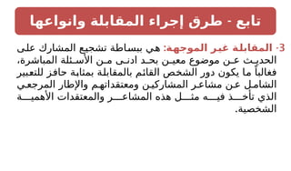 -
‫وانواعها‬ ‫المقابلة‬ ‫إجراء‬ ‫طرق‬ ‫تابع‬
3
: -
‫ـة‬
‫ه‬‫الموج‬ ‫ـر‬
‫ي‬‫غ‬ ‫ـة‬
‫ل‬‫المقاب‬
‫على‬ ‫المشارك‬ ‫تشجيع‬ ‫ببساطة‬ ‫هي‬
،‫المباشرة‬ ‫ئلة‬ ‫األس‬ ‫ن‬ ‫م‬ ‫ى‬ ‫ادن‬ ‫د‬ ‫بح‬ ‫ن‬ ‫معي‬ ‫موضوع‬ ‫ن‬ ‫ع‬ ‫ث‬ ‫الحدي‬
‫للتعبير‬ ‫حافز‬ ‫بمثابة‬ ‫بالمقابلة‬ ‫القائم‬ ‫الشخص‬ ‫دور‬ ‫يكون‬ ‫ما‬ ً‫فغالبا‬
‫ي‬ ‫المرجع‬ ‫واإلطار‬ ‫م‬ ‫ومعتقداته‬ ‫ن‬ ‫المشاركي‬ ‫ر‬ ‫مشاع‬ ‫ن‬ ‫ع‬ ‫ل‬ ‫الشام‬
‫ة‬ ‫األهمي‬ ‫والمعتقدات‬ ‫ر‬ ‫المشاع‬ ‫هذه‬ ‫ل‬ ‫مث‬ ‫ه‬ ‫في‬ ‫ذ‬ ‫تأخ‬ ‫الذي‬
.‫الشخصية‬
 