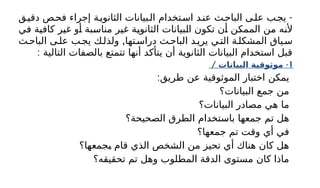 -
‫ق‬‫دقي‬ ‫ص‬‫فح‬ ‫إجراء‬ ‫ة‬‫الثانوي‬ ‫بيانات‬‫ال‬ ‫تخدام‬‫اس‬ ‫د‬‫عن‬ ‫ث‬‫الباح‬ ‫ى‬‫عل‬ ‫ب‬‫يج‬
‫في‬ ‫كافية‬ ‫غير‬ ‫أو‬ ‫مناسبة‬ ‫غير‬ ‫الثانوية‬ ‫البيانات‬ ‫تكون‬ ‫أن‬ ‫الممكن‬ ‫من‬ ‫ألنه‬
,
‫ث‬‫الباح‬ ‫ى‬‫عل‬ ‫ب‬‫يج‬ ‫ك‬‫ولذل‬ ‫تها‬‫دراس‬ ‫ث‬‫الباح‬ ‫د‬‫يري‬ ‫ي‬‫الت‬ ‫ة‬‫المشكل‬ ‫ياق‬‫س‬
: ‫التالية‬ ‫بالصفات‬ ‫تتمتع‬ ‫أنها‬ ‫يتأكد‬ ‫أن‬ ‫الثانوية‬ ‫البيانات‬ ‫استخدام‬ ‫قبل‬
1
/ -
‫البيانات‬ ‫موثوقية‬
:‫طريق‬ ‫عن‬ ‫الموثوقية‬ ‫اختبار‬ ‫يمكن‬
‫البيانات؟‬ ‫جمع‬ ‫من‬
‫البيانات؟‬ ‫مصادر‬ ‫هي‬ ‫ما‬
‫الصحيحة؟‬ ‫الطرق‬ ‫باستخدام‬ ‫جمعها‬ ‫تم‬ ‫هل‬
‫جمعها؟‬ ‫تم‬ ‫وقت‬ ‫أي‬ ‫في‬
‫بجمعها؟‬ ‫قام‬ ‫الذي‬ ‫الشخص‬ ‫من‬ ‫تحيز‬ ‫أي‬ ‫هناك‬ ‫كان‬ ‫هل‬
‫تحقيقه؟‬ ‫تم‬ ‫وهل‬ ‫المطلوب‬ ‫الدقة‬ ‫مستوى‬ ‫كان‬ ‫ماذا‬
 