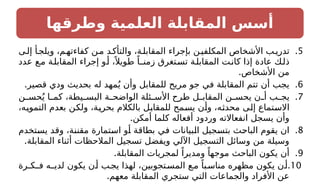 ‫وطرقها‬ ‫العلمية‬ ‫المقابلة‬ ‫أسس‬
.5
‫ى‬‫إل‬ ‫أ‬‫ويلج‬ ،‫م‬‫كفاءته‬ ‫ن‬‫م‬ ‫د‬‫والتأك‬ ،‫ة‬‫المقابل‬ ‫بإجراء‬ ‫ن‬‫المكلفي‬ ‫األشخاص‬ ‫ب‬‫تدري‬
‫عدد‬ ‫ع‬‫م‬ ‫ة‬‫المقابل‬ ‫إجراء‬ ‫و‬‫أ‬ ،ً ‫طويال‬ ً‫زمنـا‬ ‫تغرق‬‫تس‬ ‫ة‬‫المقابل‬ ‫ت‬‫كان‬ ‫إذا‬ ‫عادة‬ ‫ك‬‫ذل‬
.‫األشخاص‬ ‫من‬
.6
.‫قصير‬ ‫ودي‬ ‫بحديث‬ ‫له‬ ‫مهد‬ُ‫ي‬ ‫وأن‬ ‫للمقابل‬ ‫مريح‬ ‫جو‬ ‫في‬ ‫المقابلة‬ ‫تتم‬ ‫أن‬ ‫يجب‬
.7
‫ن‬ ‫حس‬ُ‫ي‬ ‫ا‬ ‫كم‬ ،‫يطة‬ ‫البس‬ ‫ة‬ ‫الواضح‬ ‫ئلة‬ ‫األس‬ ‫طرح‬ ‫ل‬ ‫المقاب‬ ‫ن‬ ‫يحس‬ ‫ن‬ ‫أ‬ ‫ب‬ ‫يج‬
،‫التمويه‬ ‫بعدم‬ ‫ولكن‬ ،‫بحرية‬ ‫بالكالم‬ ‫للمقابل‬ ‫يسمح‬ ‫وأن‬ ،‫محدثه‬ ‫إلى‬ ‫االستماع‬
.‫أمكن‬ ‫كلما‬ ‫أفعاله‬ ‫وردود‬ ‫انفعاالته‬ ‫يسجل‬ ‫وأن‬
.8
‫يستخدم‬ ‫وقد‬ ،‫مقننة‬ ‫استمارة‬ ‫أو‬ ‫بطاقة‬ ‫في‬ ‫البيانات‬ ‫بتسجيل‬ ‫الباحث‬ ‫يقوم‬ ‫ان‬
.‫المقابلة‬ ‫أثناء‬ ‫المالحظات‬ ‫تسجيل‬ ‫ويفضل‬ ‫اآللي‬ ‫التسجيل‬ ‫وسائل‬ ‫من‬ ‫وسيلة‬
.9
.‫المقابلة‬ ‫لمجريات‬ ً‫ومديرا‬ ً‫موجها‬ ‫الباحث‬ ‫يكون‬ ‫أن‬
10
.
‫فـكـرة‬ ‫لديـه‬ ‫يكون‬ ‫ن‬‫أ‬ ‫ب‬‫يج‬ ‫لهذا‬ ،‫تجوبين‬‫المس‬ ‫ع‬‫م‬ ً‫با‬‫مناس‬ ‫مظهره‬ ‫يكون‬ ‫ن‬‫أ‬
.‫معهم‬ ‫المقابلة‬ ‫ستجري‬ ‫التي‬ ‫والجماعات‬ ‫األفراد‬ ‫عن‬
 