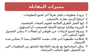 ‫المقابلة‬ ‫مميزات‬
1
. -
‫المعلومات‬ ‫لجمع‬ ‫آخر‬ ً‫طرفا‬ ‫تكمل‬ ‫بمعلومات‬ ‫تزودنا‬
2
-
.‫باالستبيان‬ ‫مقارنة‬ ‫الردود‬ ‫ارتفاع‬
3
-
.‫الشخصية‬ ‫الصفات‬ ‫لتقويم‬ ‫المالئمة‬ ‫الطرق‬ ‫أفضل‬ ‫إنها‬
4
-
.‫المسؤول‬ ‫أو‬ ‫للمستجيب‬ ‫األسئلة‬ ‫توضيح‬ ‫وقابلية‬ ‫المرونة‬
5
-
‫ول‬ ‫الحص‬ ‫ن‬ ‫يمك‬ ‫ال‬ ‫انفعاالت‬ ‫و‬ ‫أ‬ ‫ر‬ ‫ظواه‬ ‫ن‬ ‫ع‬ ‫بيانات‬ ‫ال‬ ‫ع‬ ‫لجم‬ ‫يلة‬ ‫وس‬
.‫آخر‬ ‫بأسلوب‬ ‫عليهـا‬
6
-
‫ه‬ ‫من‬ ‫ن‬ ‫يتمك‬ ‫ال‬ ‫ا‬ ‫مم‬ ‫كاألطفال‬ ‫ة‬ ‫معين‬ ‫فئات‬ ‫ي‬ ‫ف‬ ‫ا‬ ‫تطبيقه‬ ‫ة‬ ‫إمكاني‬
.‫االستبيان‬
7
-
‫التي‬ ‫المعلومات‬ ‫من‬ ‫للتحقق‬ ‫المالحظة‬ ‫طريقة‬ ‫مع‬ ‫استخدامها‬ ‫يمكن‬
.‫المراسلة‬ ‫بأساليب‬ ‫عليها‬ ‫الحصول‬ ‫يتم‬
 