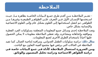 ‫المالحظة‬
, -
‫ث‬ ‫حي‬ ‫ا‬ ‫م‬ ‫بظاهرة‬ ‫ة‬ ‫الخاص‬ ‫بيانات‬ ‫ال‬ ‫ع‬ ‫جم‬ ‫طرق‬ ‫أقدم‬ ‫ن‬ ‫م‬ ‫ة‬ ‫المالحظ‬ ‫بر‬ ‫تعت‬
‫ن‬ ‫م‬ ‫ا‬ ‫وغيره‬ ‫ة‬ ‫الطبيعي‬ ‫ر‬ ‫الظواه‬ ‫ى‬ ‫عل‬ ‫التعرف‬ ‫ي‬ ‫ف‬ ‫األول‬ ‫ان‬ ‫اإلنس‬ ‫تخدمها‬ ‫اس‬
,
‫ة‬ ‫االجتماعي‬ ‫العلوم‬ ‫ى‬ ‫وإل‬ ‫عام‬ ‫ل‬ ‫بشك‬ ‫العلوم‬ ‫ى‬ ‫إل‬ ‫تخدامها‬ ‫اس‬ ‫ل‬ ‫انتق‬ ‫م‬ ‫ث‬ ‫ر‬ ‫الظواه‬
.‫خاص‬ ‫بشكل‬ ‫واإلنسانية‬
‫ة‬ ‫الفعلي‬ ‫الفرد‬ ‫لوكيات‬ ‫بس‬ ‫ة‬ ‫المتعلق‬ ‫المعلومات‬ ‫ع‬ ‫جم‬ ‫ائل‬ ‫وس‬ ‫إحدى‬ ‫ة‬ ‫المالحظ‬ ‫د‬ ‫وتع‬
,
‫الحصول‬ ‫يمكن‬ ‫ال‬ ‫معلومات‬ ‫المالحظة‬ ‫تعطي‬ ‫وقد‬ ‫ومشاعره‬ ‫واتجاهاته‬ ‫ومواقفه‬
.‫المعلومات‬ ‫لجمع‬ ‫األخرى‬ ‫الطرق‬ ‫باستخدام‬ ً‫أحيانا‬ ‫عليها‬
:‫ـك‬
‫ل‬‫ذ‬ ‫مثال‬
, ,
‫تفيد‬ ‫ا‬‫كم‬ ‫العمال‬ ‫ة‬‫إنتاجي‬ ‫ة‬‫ومراقب‬ ‫ي‬‫العدوان‬ ‫ل‬‫الطف‬ ‫لوكيات‬‫س‬ ‫ة‬‫دراس‬
.‫الباحث‬ ‫مع‬ ‫التعاون‬ ‫العينة‬ ‫مجتمع‬ ‫فيها‬ ‫يرفض‬ ‫التي‬ ‫الحاالت‬ ‫في‬ ‫المالحظة‬
‫ـي‬
‫ف‬ ‫ـة‬
‫خاص‬ ‫ـبيانات‬
‫ال‬ ‫ـع‬
‫جم‬ ‫ـي‬
‫ف‬ ‫كأداة‬ ‫ـة‬
‫المالحظ‬ ‫ـتعمال‬
‫اس‬ ‫الضرورة‬ ‫ـن‬
‫وم‬
.‫والوثائق‬ ‫المضمون‬ ‫تحليل‬ ‫ودراسة‬ ‫االجتماعية‬ ‫ـواهر‬
‫ظ‬‫ال‬ ‫دراسة‬
 