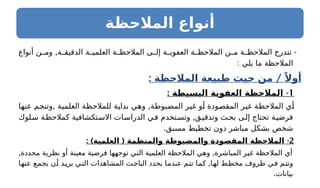 ‫المالحظة‬ ‫أنواع‬
, -
‫أنواع‬ ‫ن‬ ‫وم‬ ‫ة‬ ‫الدقيق‬ ‫ة‬ ‫العلمي‬ ‫ة‬ ‫المالحظ‬ ‫ى‬ ‫إل‬ ‫ة‬ ‫العفوي‬ ‫ة‬ ‫المالحظ‬ ‫ن‬ ‫م‬ ‫ة‬ ‫المالحظ‬ ‫تتدرج‬
: ‫يلي‬ ‫ما‬ ‫المالحظة‬
: /
‫المالحظة‬ ‫طبيعة‬ ‫حيث‬ ‫من‬ ً‫أوال‬
1
: -
‫ـيطة‬
‫س‬‫الب‬ ‫العفوية‬ ‫المالحظة‬
, ,
‫عنها‬ ‫وتنجم‬ ‫العلمية‬ ‫للمالحظة‬ ‫بداية‬ ‫وهي‬ ‫المضبوطة‬ ‫غير‬ ‫أو‬ ‫المقصودة‬ ‫غير‬ ‫المالحظة‬ ‫أي‬
,
‫سلوك‬ ‫كمالحظة‬ ‫االستكشافية‬ ‫الدراسات‬ ‫في‬ ‫وتستخدم‬ ‫وتدقيق‬ ‫بحث‬ ‫إلى‬ ‫تحتاج‬ ‫فرضية‬
.‫مسبق‬ ‫تخطيط‬ ‫دون‬ ‫مباشر‬ ‫بشكل‬ ‫شخص‬
2
: ) ( -
‫العلمية‬ ‫والمنظمة‬ ‫والمضبوطة‬ ‫المقصودة‬ ‫المالحظة‬
, ,
‫محددة‬ ‫نظرية‬ ‫أو‬ ‫معينة‬ ‫فرضية‬ ‫توجهها‬ ‫التي‬ ‫العلمية‬ ‫المالحظة‬ ‫وهي‬ ‫المباشرة‬ ‫غير‬ ‫المالحظة‬ ‫أي‬
,
‫عنها‬ ‫يجمع‬ ‫أن‬ ‫يريد‬ ‫التي‬ ‫المشاهدات‬ ‫الباحث‬ ‫يحدد‬ ‫عندما‬ ‫تتم‬ ‫كما‬ ‫لها‬ ‫مخطط‬ ‫ظروف‬ ‫في‬ ‫وتتم‬
.‫بيانات‬
 