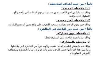 : /
‫المالحظة‬ ‫أهداف‬ ‫حيث‬ ‫من‬ ً‫ثانيا‬
1
: -
‫المحددة‬ ‫المالحظة‬
‫أو‬ ‫يالحظها‬ ‫التي‬ ‫البيانات‬ ‫نوع‬ ‫عن‬ ‫مسبق‬ ‫تصور‬ ‫الباحث‬ ‫لدى‬ ‫يكون‬ ‫عندما‬ ‫وذلك‬
.‫يراقبه‬ ‫الذي‬ ‫السلوك‬
2
: -
‫محددة‬ ‫الغير‬ ‫المالحظة‬
.‫البيانات‬ ‫يجمع‬ ‫أو‬ ‫معين‬ ‫واقع‬ ‫على‬ ‫للتعرف‬ ‫مسحية‬ ‫بدراسة‬ ‫الباحث‬ ‫يقوم‬ ‫حين‬ ‫وذلك‬
: /
‫الظاهرة‬ ‫في‬ ‫الباحث‬ ‫دور‬ ‫حيث‬ ‫من‬ ً‫ثالثا‬
1
: -
‫مشاركة‬ ‫بدون‬ ‫مالحظة‬
.‫فقط‬ ‫المتفرج‬ ‫بدور‬ ‫الباحث‬ ‫يقوم‬ ‫عندما‬ ‫وذلك‬
2
-
: ‫بالمشاركة‬ ‫مالحظة‬
, ‫يالحظها‬ ‫التي‬ ‫الظاهرة‬ ‫من‬ ً‫جزءا‬ ‫ويكون‬ ‫نفسه‬ ‫الحدث‬ ‫الباحث‬ ‫يعيش‬ ‫عندما‬ ‫وذلك‬
‫ومصداقية‬ ‫بالظاهرة‬ ً‫وإلماما‬ ‫غزيرة‬ ‫معلومات‬ ‫للباحث‬ ‫تعطي‬ ‫أنها‬ ‫النوع‬ ‫هذا‬ ‫يميز‬ ‫وما‬
.‫المعلومات‬ ‫في‬ ‫أكبر‬
 